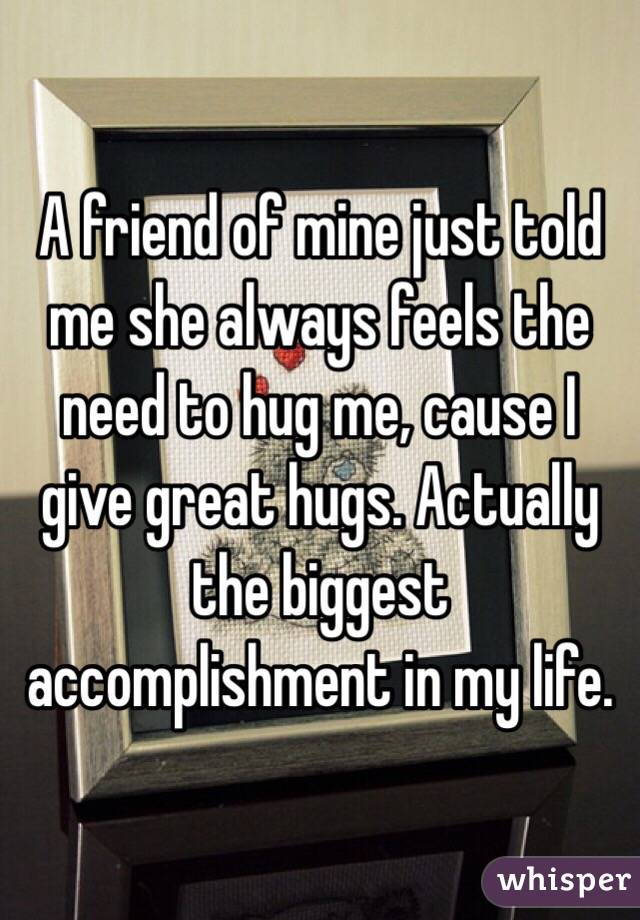 A friend of mine just told me she always feels the need to hug me, cause I give great hugs. Actually the biggest accomplishment in my life. 