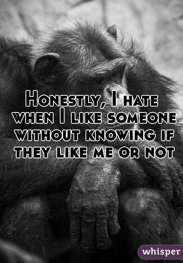 Honestly, I hate when I like someone without knowing if they like me or not