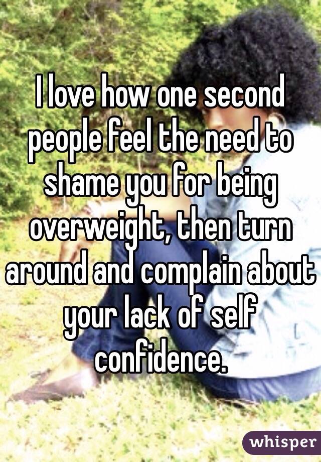 I love how one second people feel the need to shame you for being overweight, then turn around and complain about your lack of self confidence. 