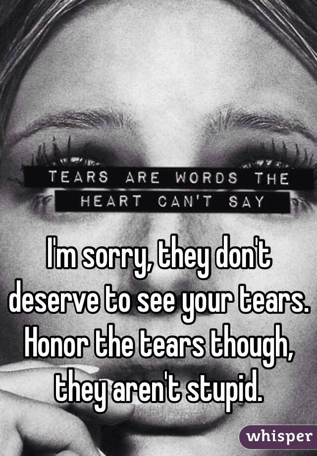 I'm sorry, they don't deserve to see your tears.  Honor the tears though, they aren't stupid.  