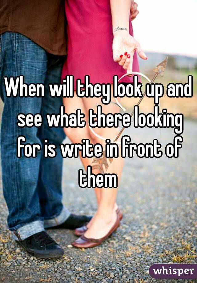 When will they look up and see what there looking for is write in front of them 