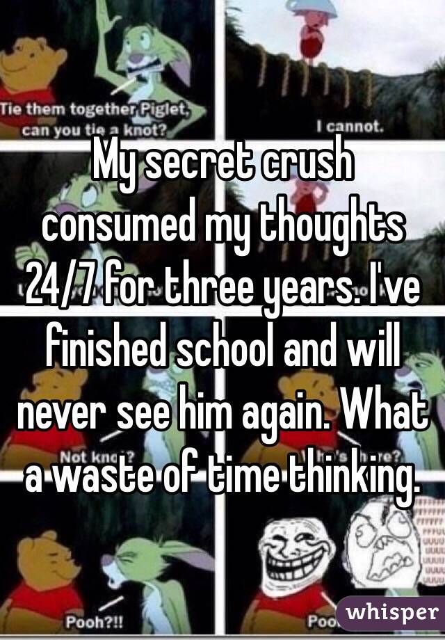 My secret crush consumed my thoughts 24/7 for three years. I've finished school and will never see him again. What a waste of time thinking.