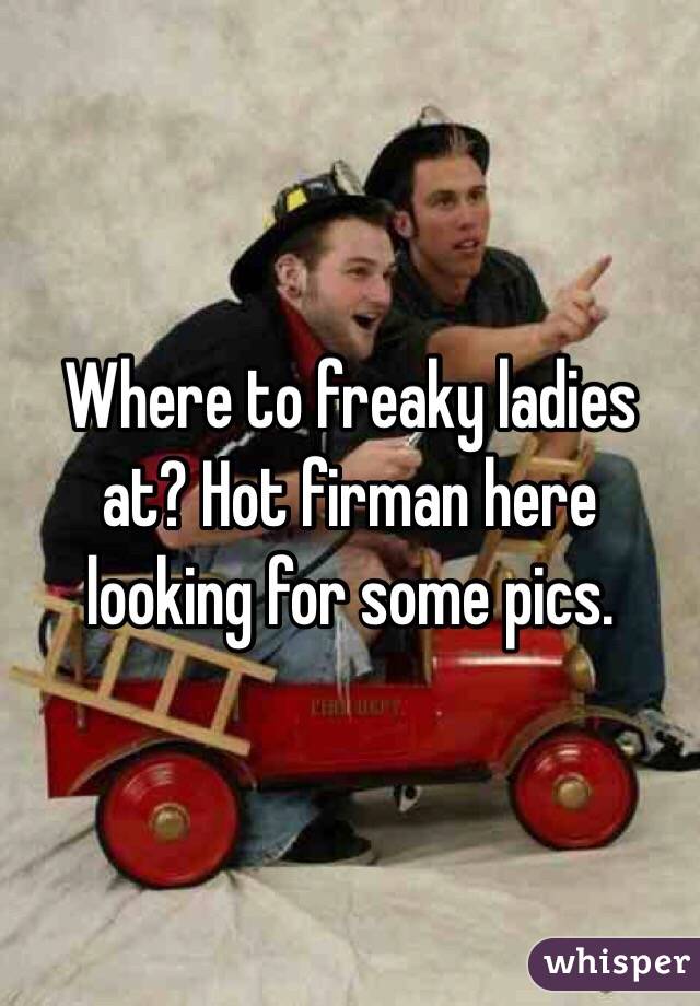 Where to freaky ladies at? Hot firman here looking for some pics. 
