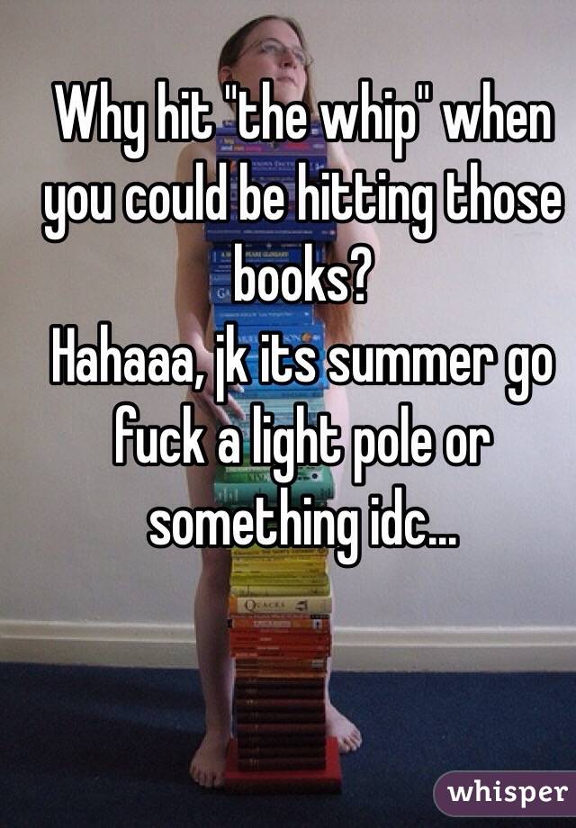Why hit "the whip" when you could be hitting those books? 
Hahaaa, jk its summer go fuck a light pole or something idc...