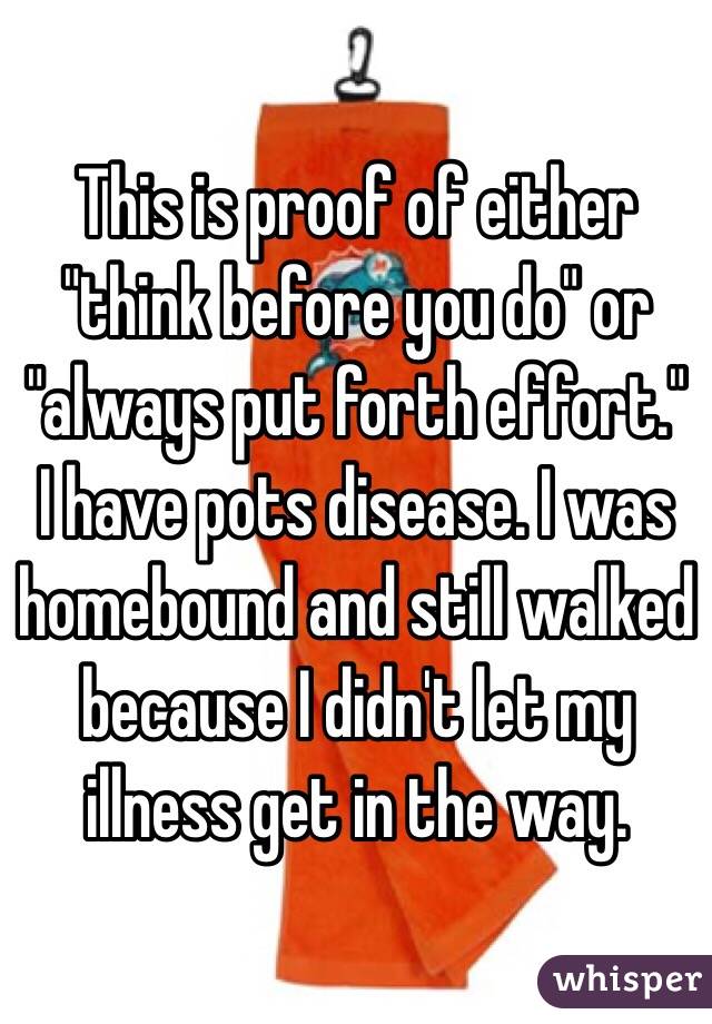This is proof of either "think before you do" or "always put forth effort." I have pots disease. I was homebound and still walked because I didn't let my illness get in the way.