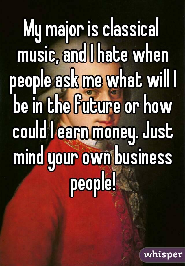 My major is classical music, and I hate when people ask me what will I be in the future or how could I earn money. Just mind your own business people!