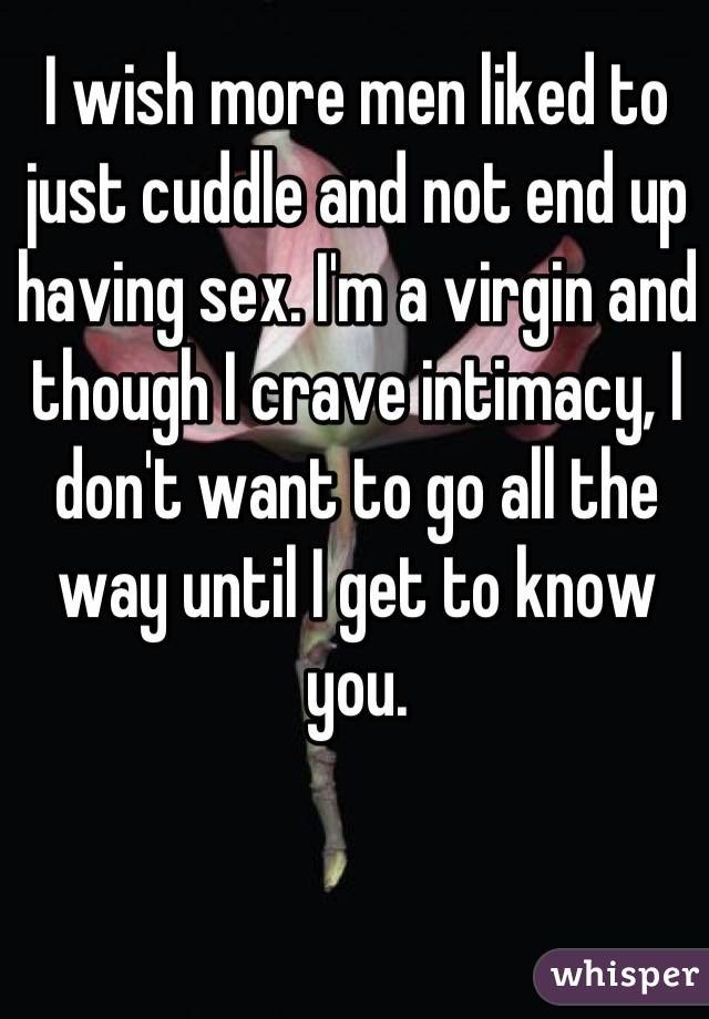 I wish more men liked to just cuddle and not end up having sex. I'm a virgin and though I crave intimacy, I don't want to go all the way until I get to know you.