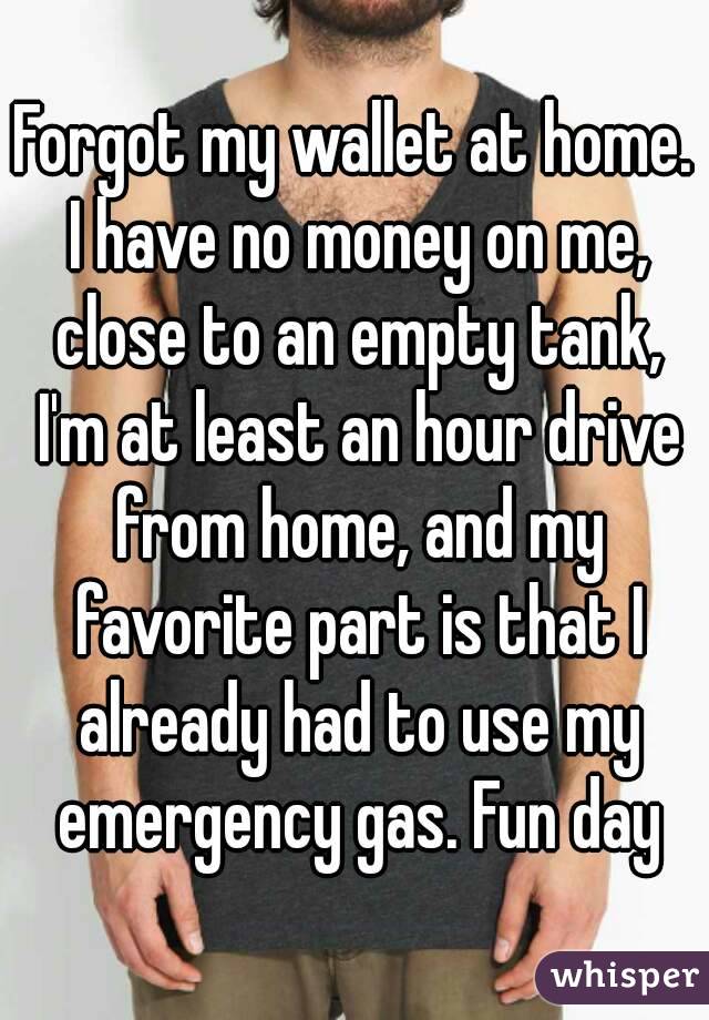 Forgot my wallet at home. I have no money on me, close to an empty tank, I'm at least an hour drive from home, and my favorite part is that I already had to use my emergency gas. Fun day