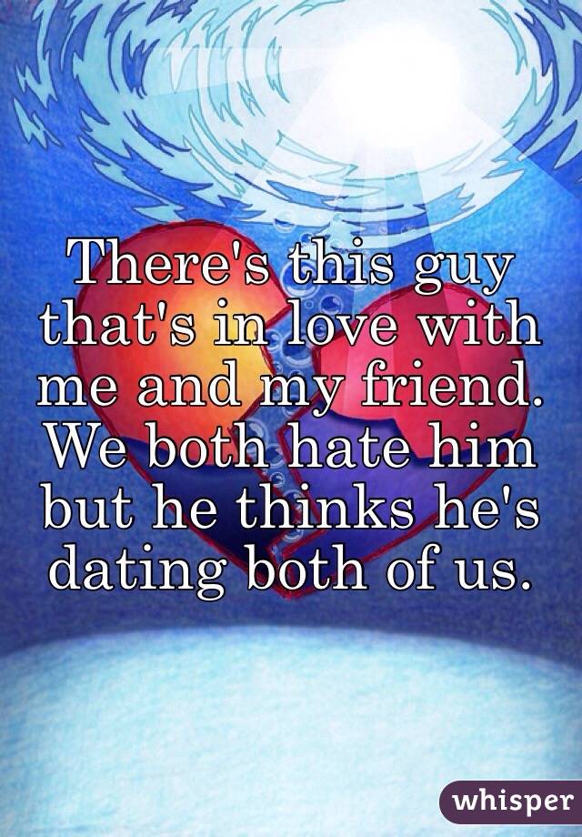 There's this guy that's in love with me and my friend. We both hate him but he thinks he's dating both of us.