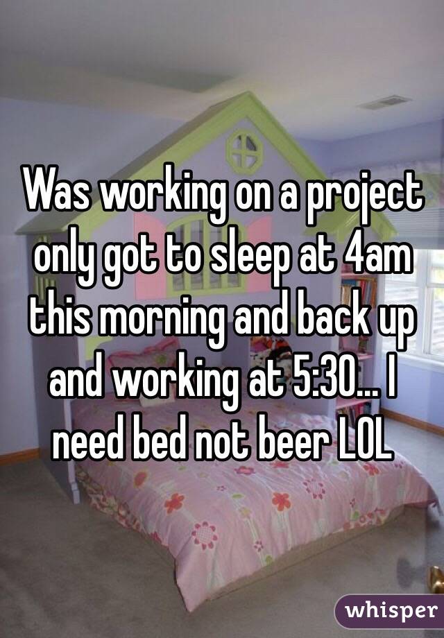 Was working on a project only got to sleep at 4am this morning and back up and working at 5:30... I need bed not beer LOL
