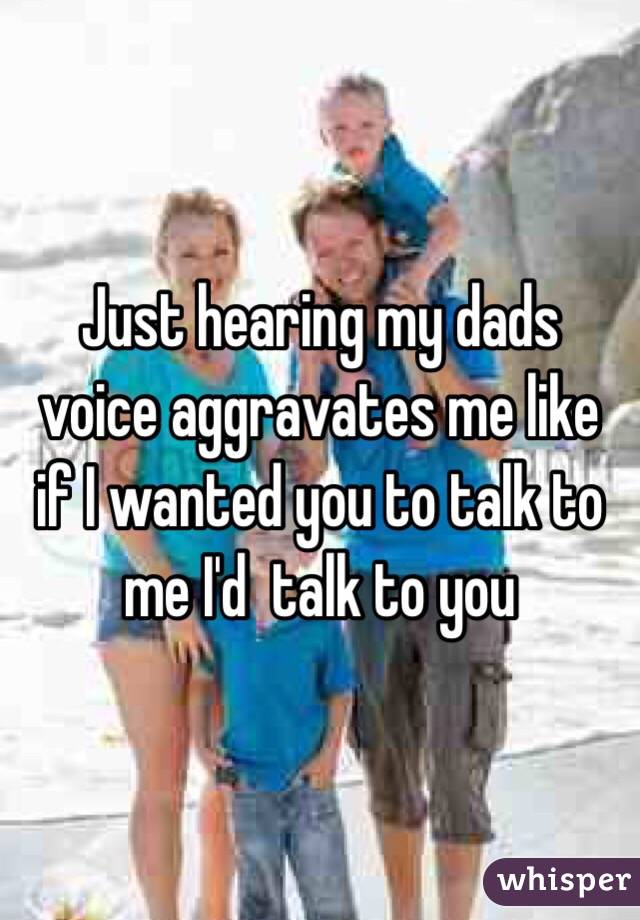 Just hearing my dads voice aggravates me like if I wanted you to talk to me I'd  talk to you