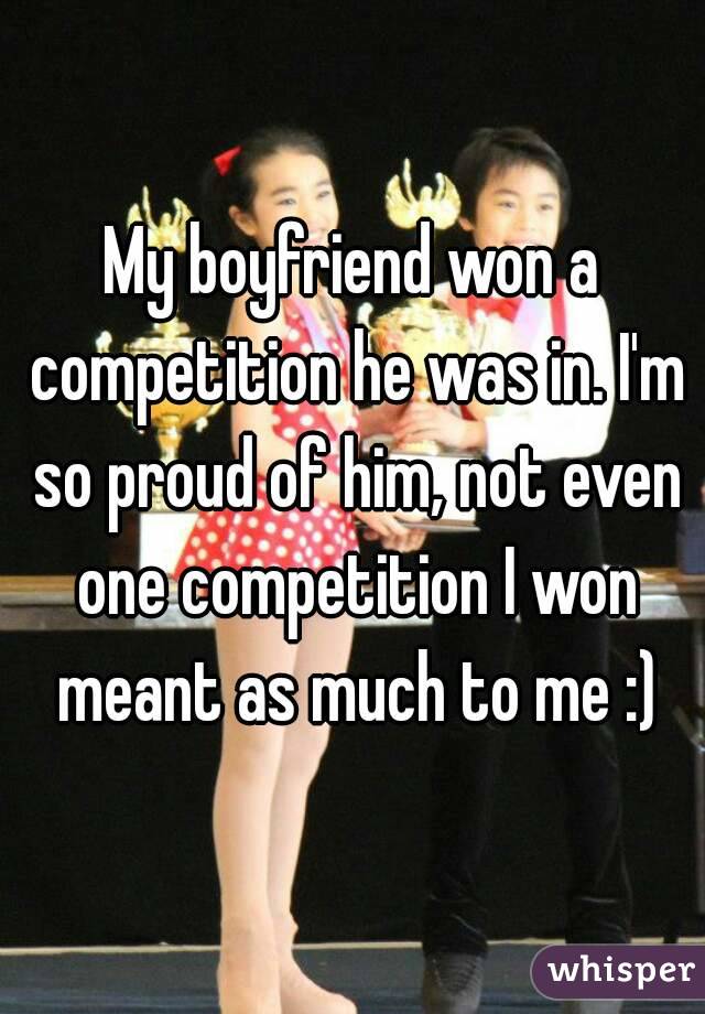 My boyfriend won a competition he was in. I'm so proud of him, not even one competition I won meant as much to me :)