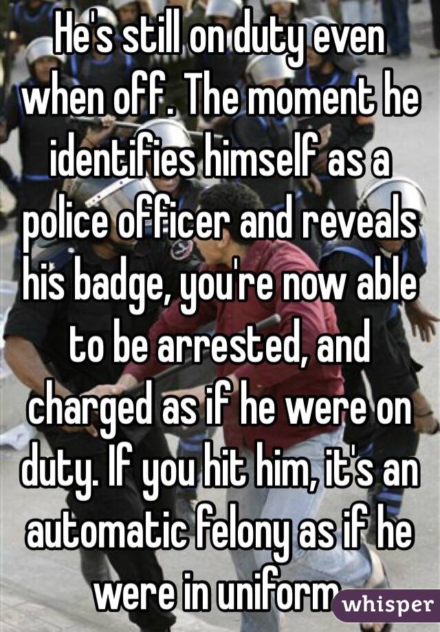 He's still on duty even when off. The moment he identifies himself as a police officer and reveals his badge, you're now able to be arrested, and charged as if he were on duty. If you hit him, it's an automatic felony as if he were in uniform.