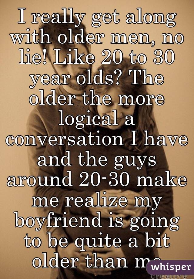 I really get along with older men, no lie! Like 20 to 30 year olds? The older the more logical a conversation I have and the guys around 20-30 make me realize my boyfriend is going to be quite a bit older than me