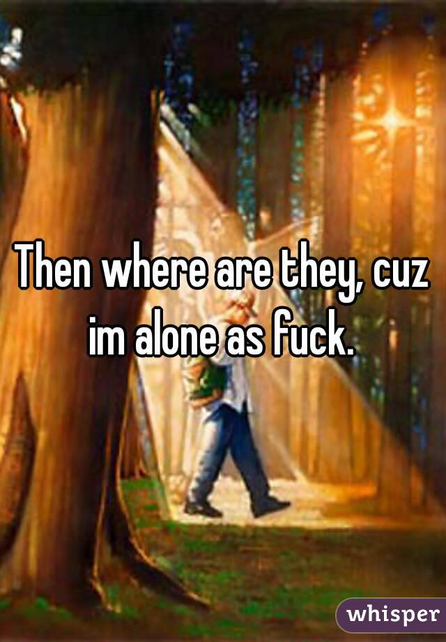 Then where are they, cuz im alone as fuck. 