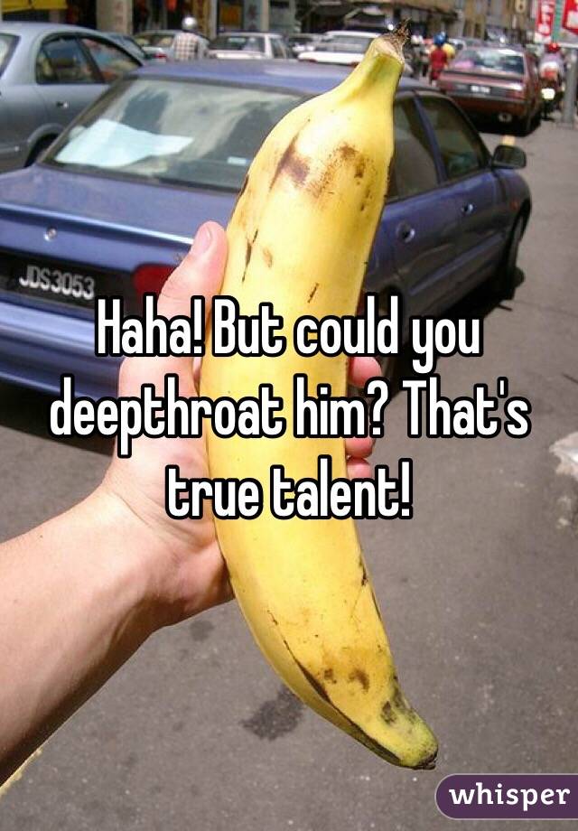 Haha! But could you deepthroat him? That's true talent!