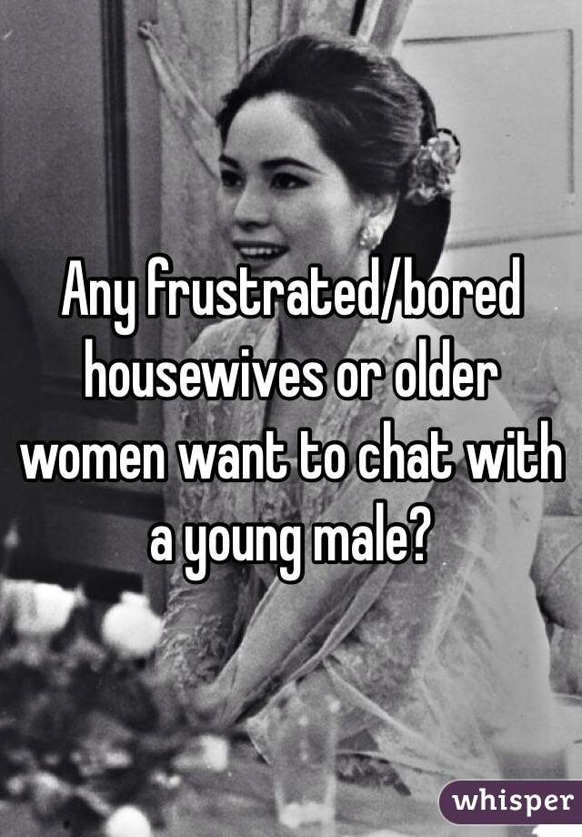 Any frustrated/bored housewives or older women want to chat with a young male?