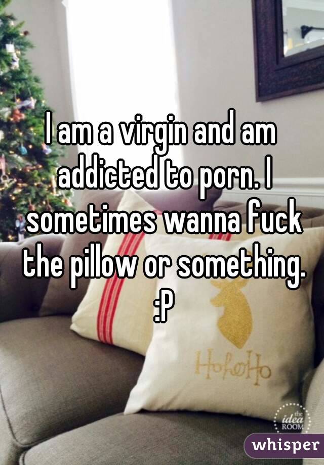 I am a virgin and am addicted to porn. I sometimes wanna fuck the pillow or something. :P