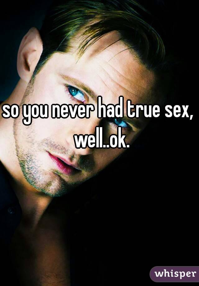 so you never had true sex,  well..ok.
