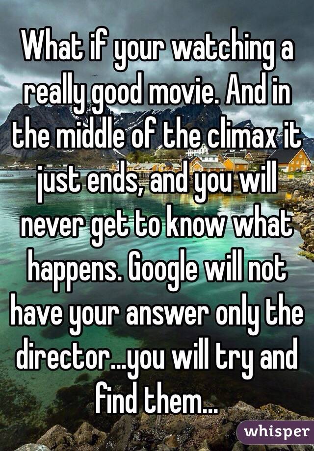 What if your watching a really good movie. And in the middle of the climax it just ends, and you will never get to know what happens. Google will not have your answer only the director...you will try and find them...