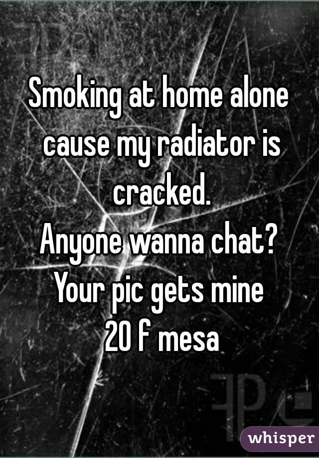 Smoking at home alone cause my radiator is cracked.
Anyone wanna chat?
Your pic gets mine
 20 f mesa
