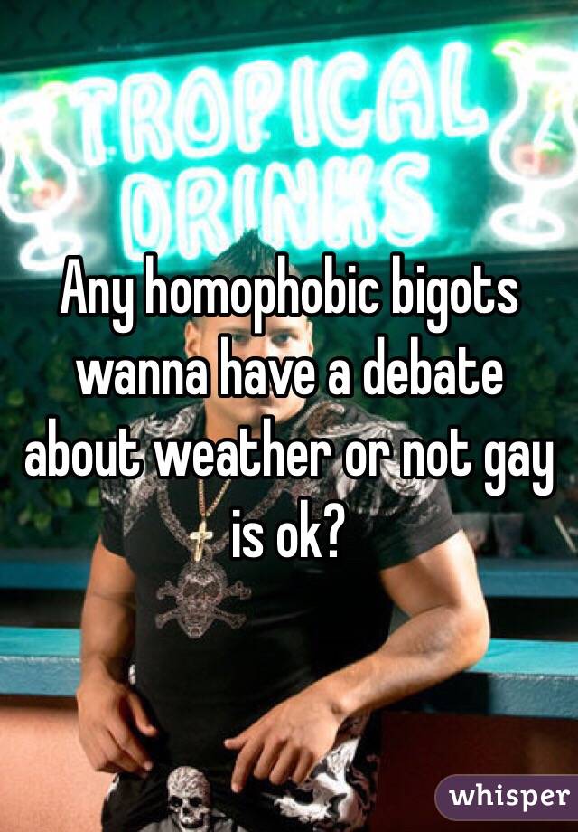 Any homophobic bigots wanna have a debate about weather or not gay is ok? 