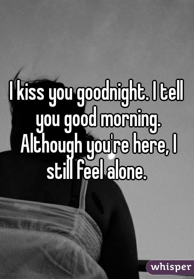 I kiss you goodnight. I tell you good morning. Although you're here, I still feel alone. 