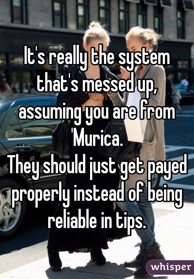 It's really the system that's messed up, assuming you are from 'Murica.
They should just get payed properly instead of being reliable in tips. 