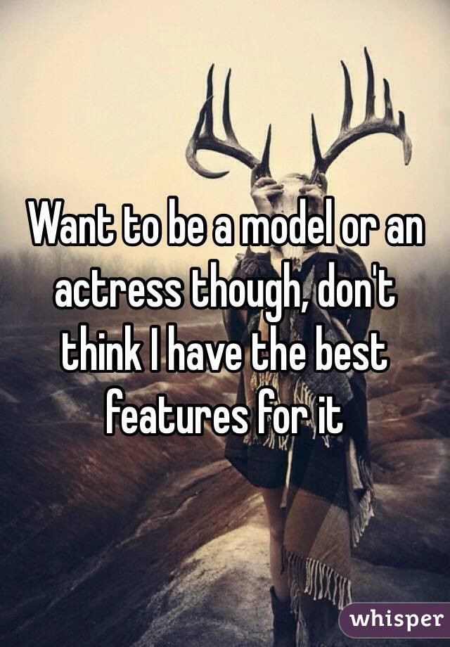 Want to be a model or an actress though, don't think I have the best features for it 