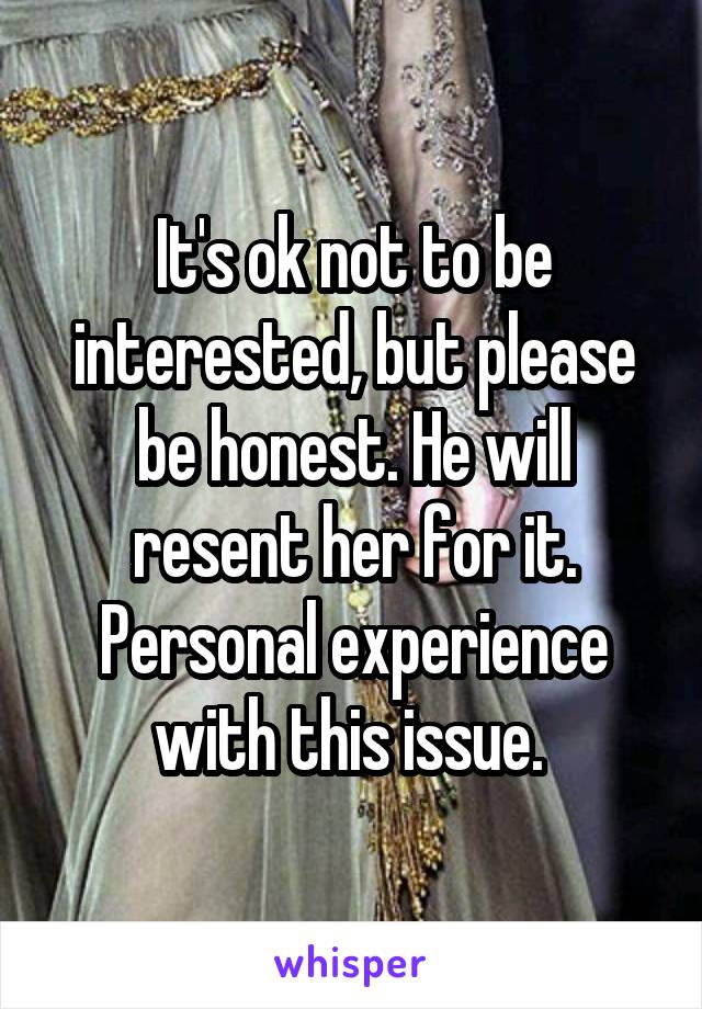 It's ok not to be interested, but please be honest. He will resent her for it. Personal experience with this issue. 