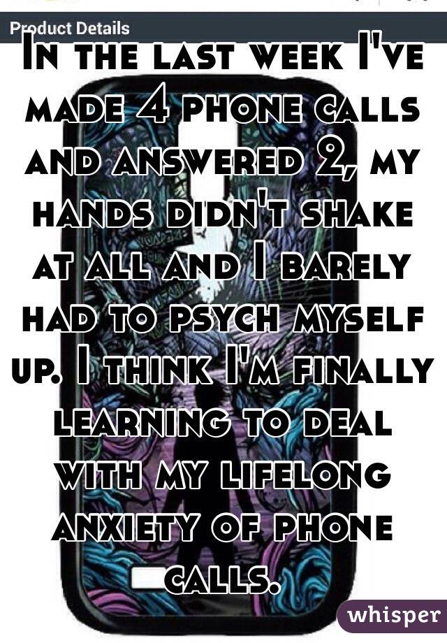 In the last week I've made 4 phone calls and answered 2, my hands didn't shake at all and I barely had to psych myself up. I think I'm finally learning to deal with my lifelong anxiety of phone calls. 