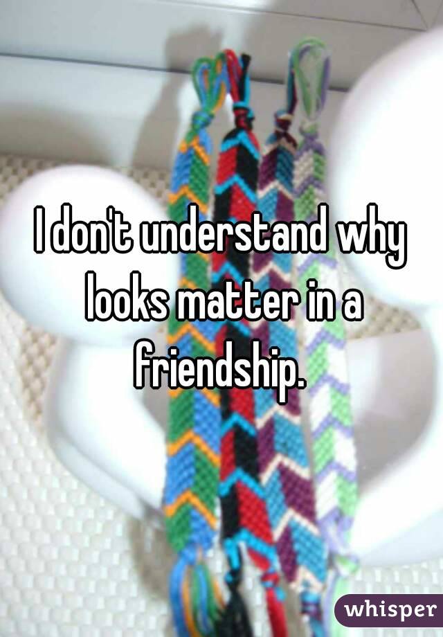 I don't understand why looks matter in a friendship. 