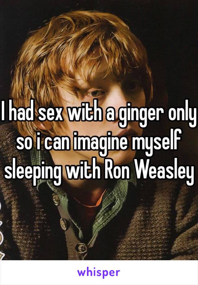 I had sex with a ginger only so i can imagine myself sleeping with Ron Weasley