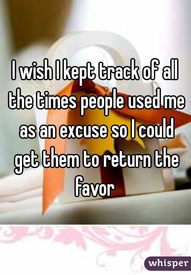 I wish I kept track of all the times people used me as an excuse so I could get them to return the favor 