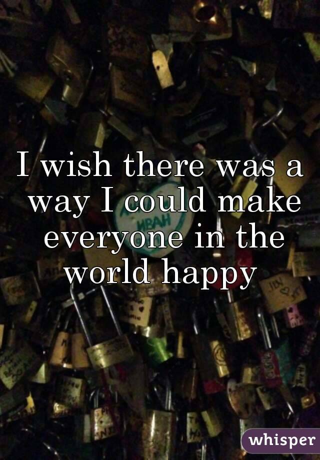I wish there was a way I could make everyone in the world happy 