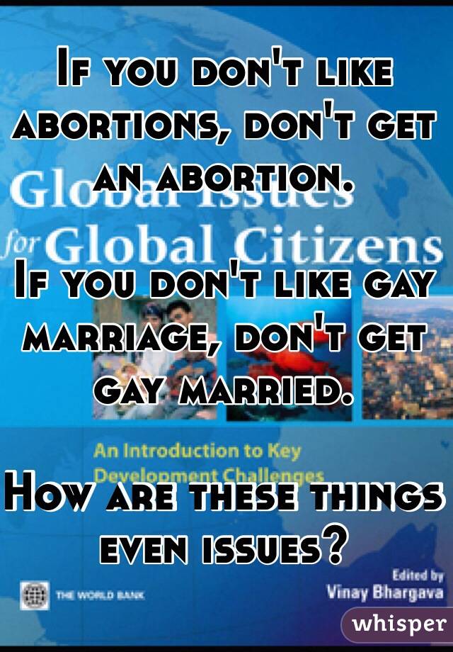 If you don't like abortions, don't get an abortion.

If you don't like gay marriage, don't get gay married.

How are these things even issues?