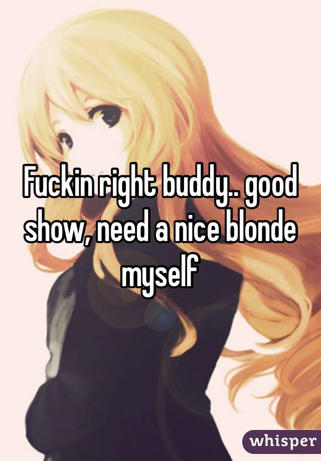 Fuckin right buddy.. good show, need a nice blonde myself