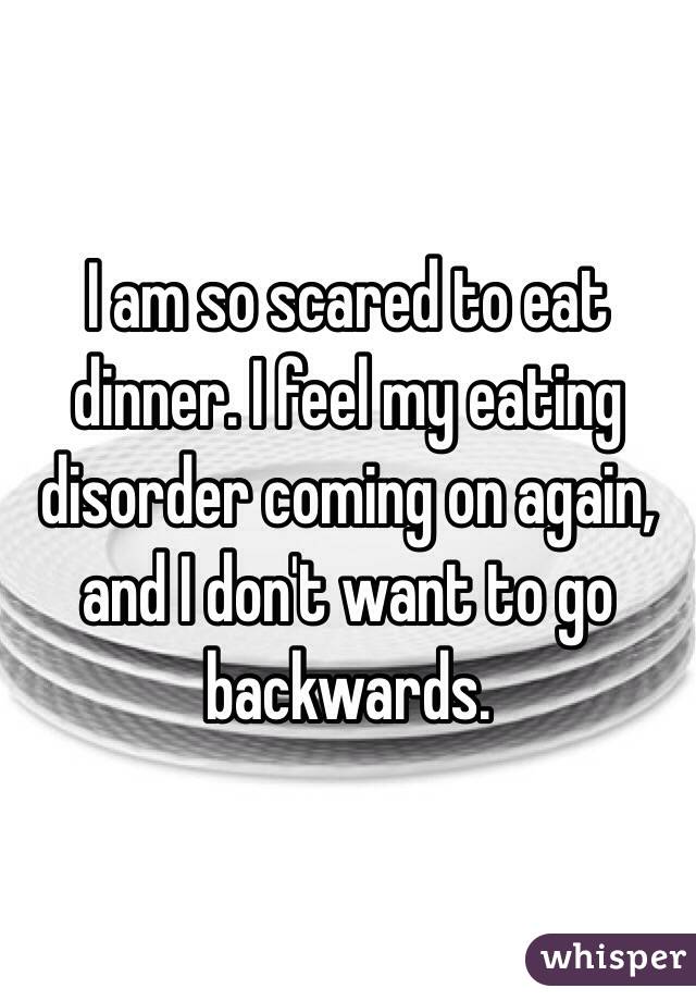 I am so scared to eat dinner. I feel my eating disorder coming on again, and I don't want to go backwards.
