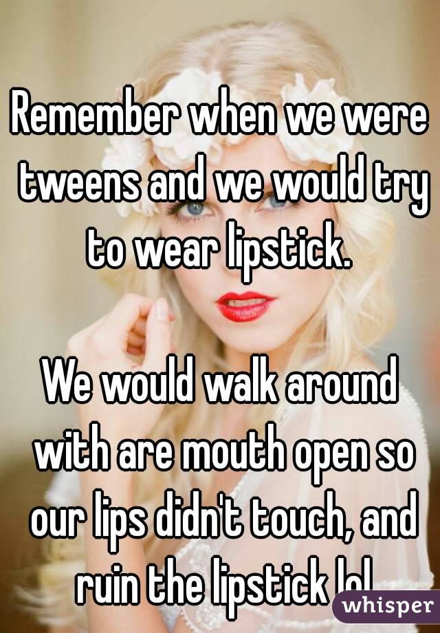 Remember when we were tweens and we would try to wear lipstick. 

We would walk around with are mouth open so our lips didn't touch, and ruin the lipstick lol

