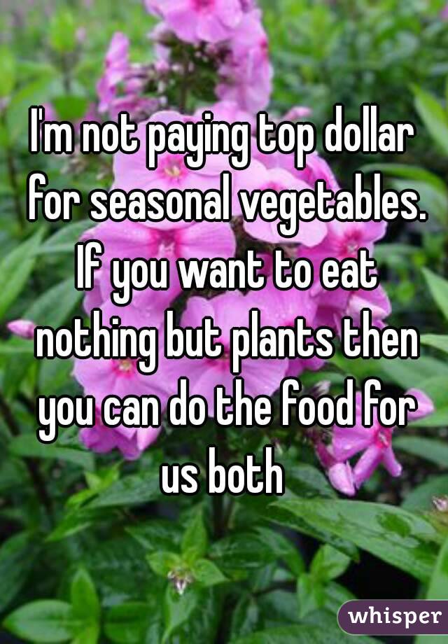I'm not paying top dollar for seasonal vegetables. If you want to eat nothing but plants then you can do the food for us both 