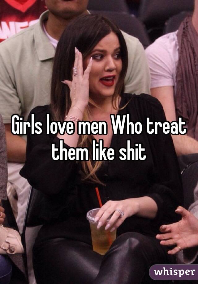 Girls love men Who treat them like shit