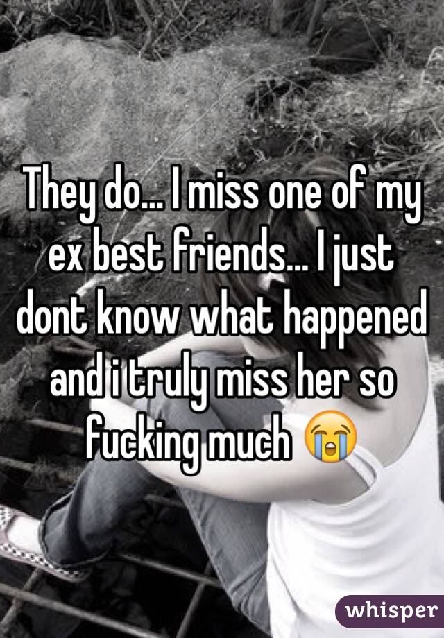 They do... I miss one of my ex best friends... I just dont know what happened and i truly miss her so fucking much 😭
