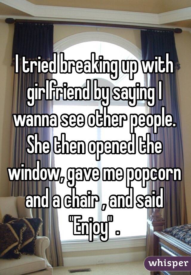 I tried breaking up with girlfriend by saying I wanna see other people. She then opened the window, gave me popcorn and a chair , and said "Enjoy" . 