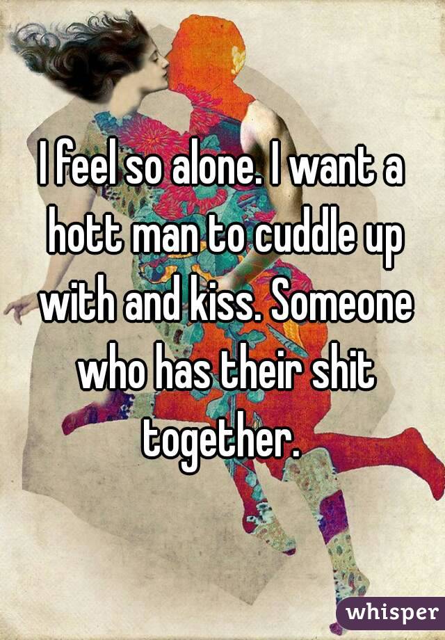 I feel so alone. I want a hott man to cuddle up with and kiss. Someone who has their shit together. 