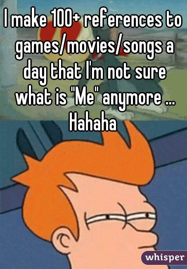 I make 100+ references to games/movies/songs a day that I'm not sure what is "Me" anymore ... Hahaha 