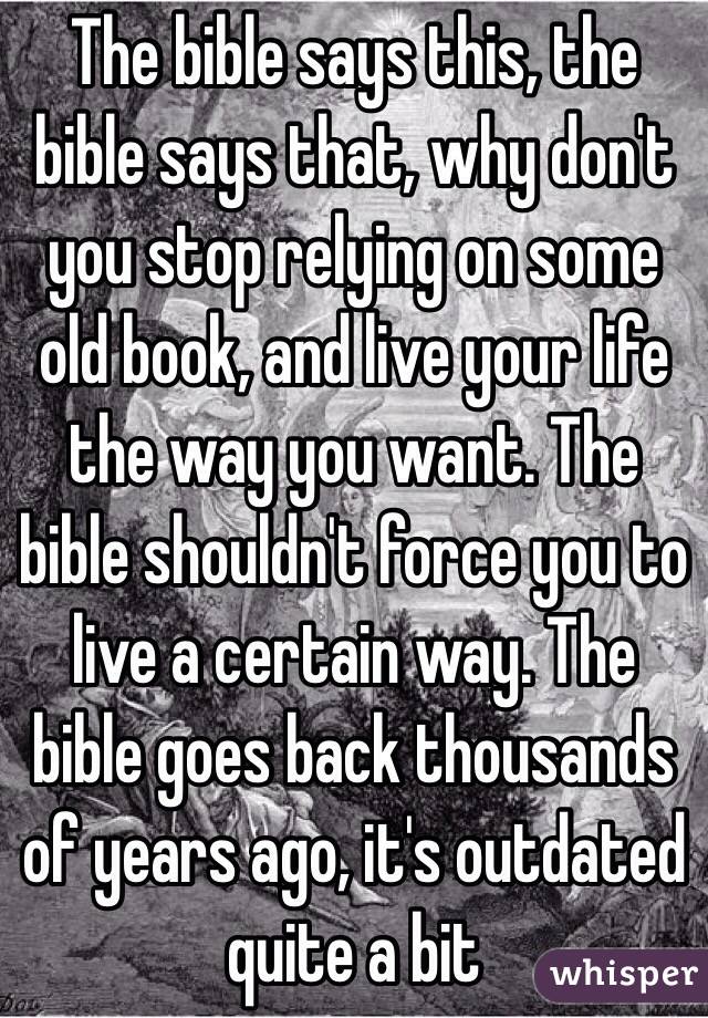 The bible says this, the bible says that, why don't you stop relying on some old book, and live your life the way you want. The bible shouldn't force you to live a certain way. The bible goes back thousands of years ago, it's outdated quite a bit