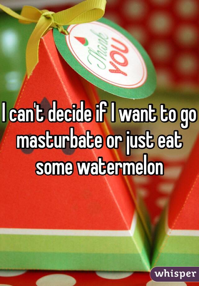 I can't decide if I want to go masturbate or just eat some watermelon