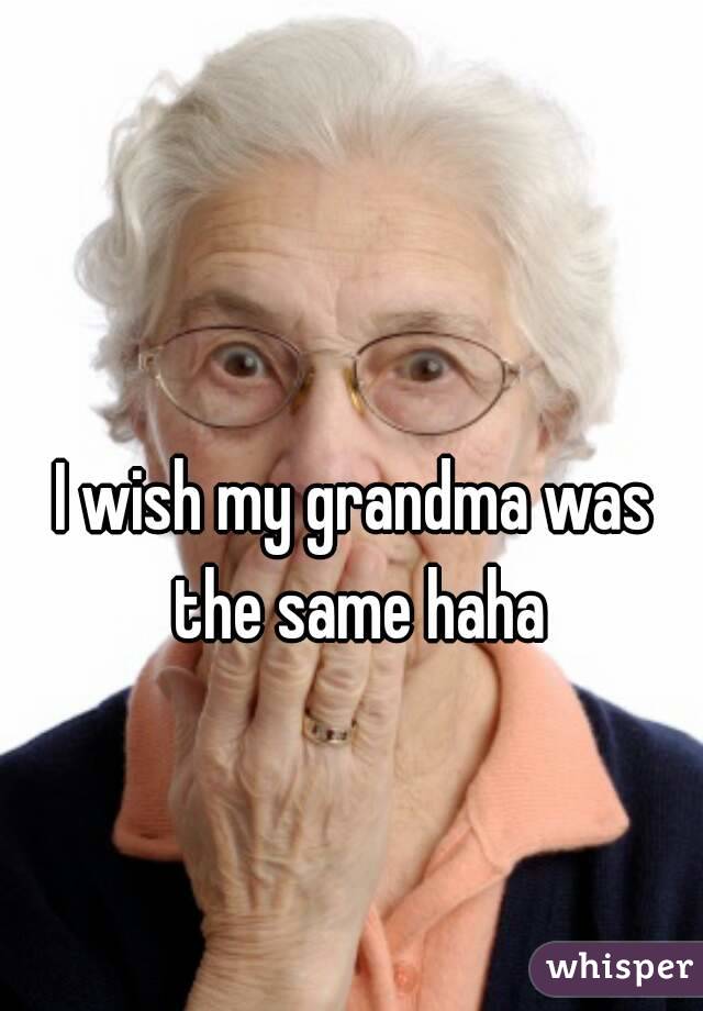 I wish my grandma was the same haha