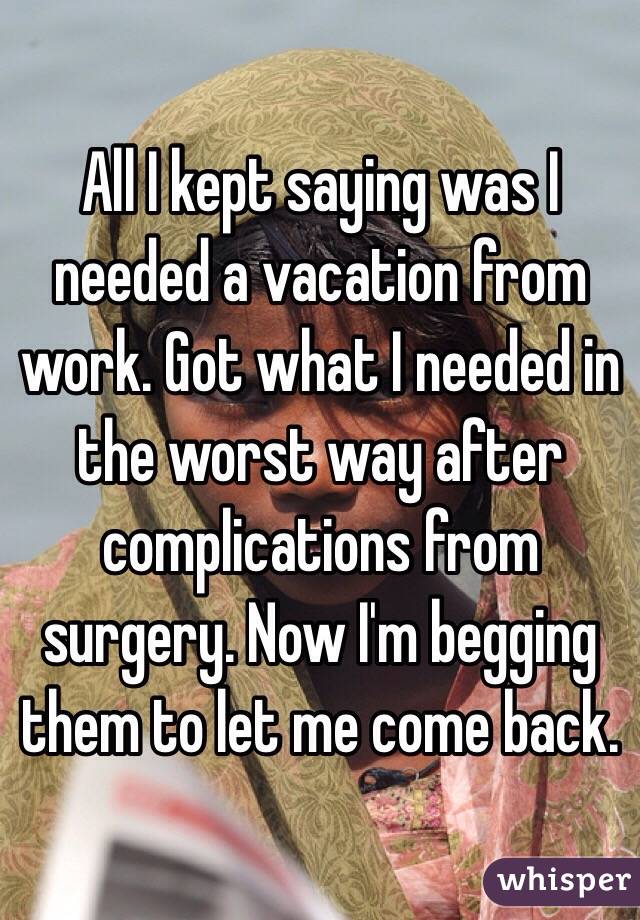 All I kept saying was I needed a vacation from work. Got what I needed in the worst way after complications from surgery. Now I'm begging them to let me come back. 