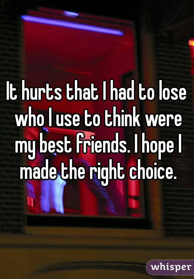 It hurts that I had to lose who I use to think were my best friends. I hope I made the right choice.